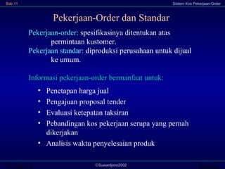 Bab 11

Sistem Kos Pekerjaan-Order

Pekerjaan-Order dan Standar
Pekerjaan-order: spesifikasinya ditentukan atas
permintaan kustomer.
Pekerjaan standar: diproduksi perusahaan untuk dijual
ke umum.
Informasi pekerjaan-order bermanfaat untuk:
•
•
•
•

Penetapan harga jual
Pengajuan proposal tender
Evaluasi ketepatan taksiran
Pebandingan kos pekerjaan serupa yang pernah
dikerjakan
• Analisis waktu penyelesaian produk
©Suwardjono2002

Transi

 