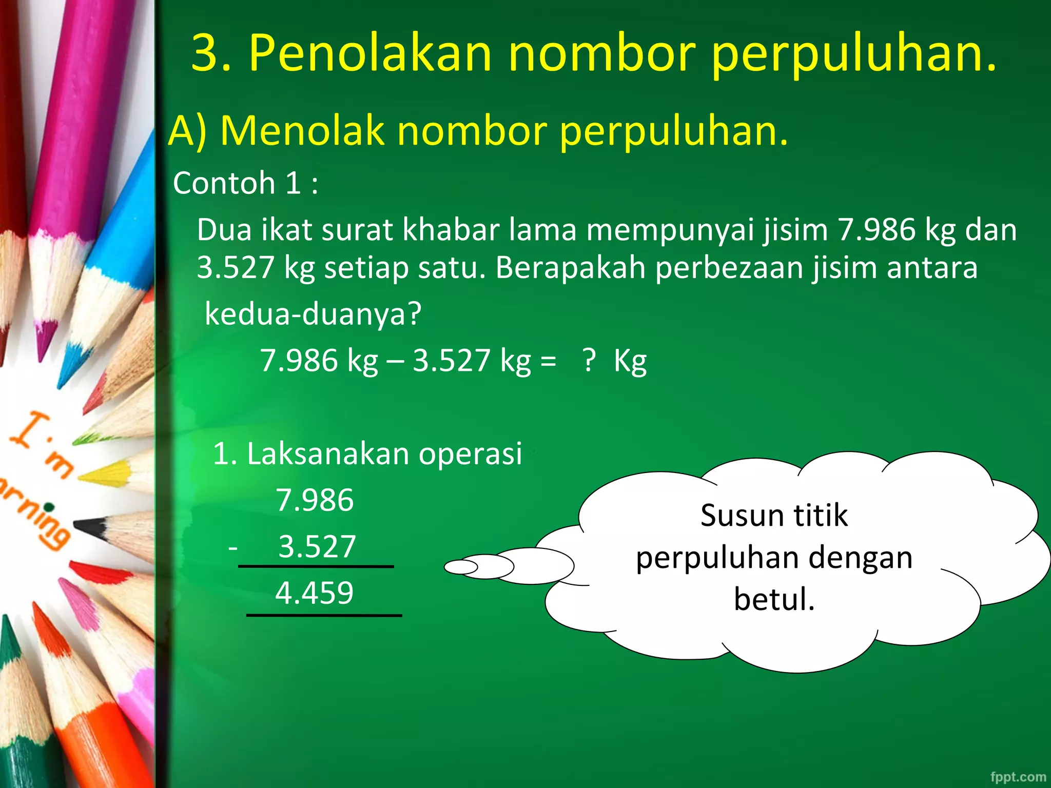 3. Penolakan nombor perpuluhan.
A) Menolak nombor perpuluhan.
Contoh 1 :
Dua ikat surat khabar lama mempunyai jisim 7.986 kg dan
3.527 kg setiap satu. Berapakah perbezaan jisim antara
kedua-duanya?
7.986 kg – 3.527 kg = ? Kg
1. Laksanakan operasi
7.986
- 3.527
4.459
Susun titik
perpuluhan dengan
betul.
 