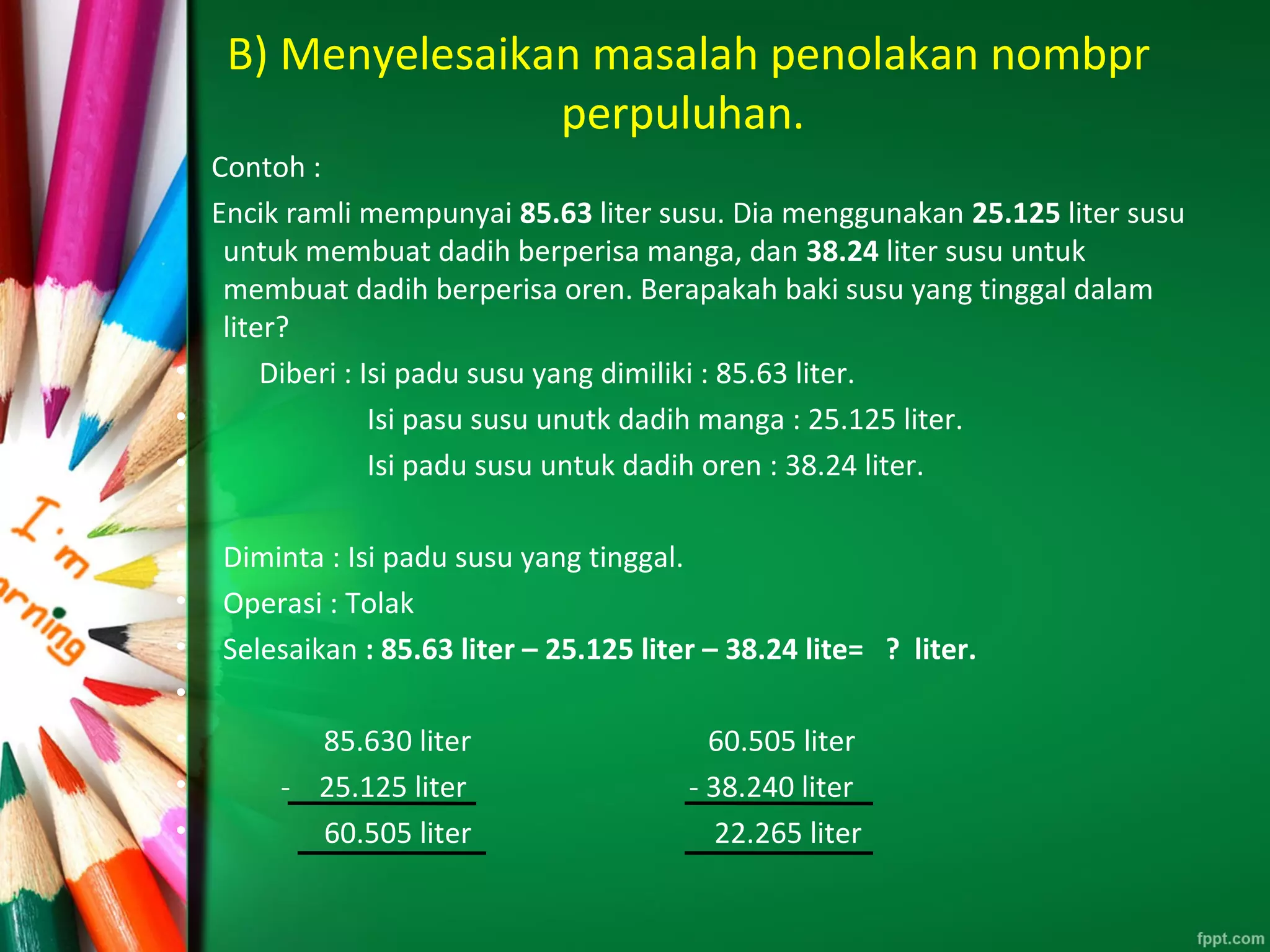 B) Menyelesaikan masalah penolakan nombpr
perpuluhan.
Contoh :
Encik ramli mempunyai 85.63 liter susu. Dia menggunakan 25.125 liter susu
untuk membuat dadih berperisa manga, dan 38.24 liter susu untuk
membuat dadih berperisa oren. Berapakah baki susu yang tinggal dalam
liter?
• Diberi : Isi padu susu yang dimiliki : 85.63 liter.
• Isi pasu susu unutk dadih manga : 25.125 liter.
• Isi padu susu untuk dadih oren : 38.24 liter.
•
• Diminta : Isi padu susu yang tinggal.
• Operasi : Tolak
• Selesaikan : 85.63 liter – 25.125 liter – 38.24 lite= ? liter.
•
• 85.630 liter 60.505 liter
• - 25.125 liter - 38.240 liter
• 60.505 liter 22.265 liter
 