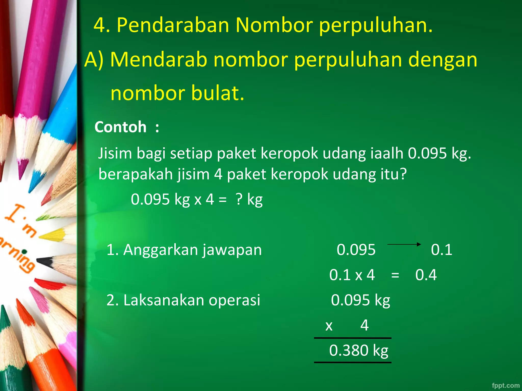 4. Pendaraban Nombor perpuluhan.
A) Mendarab nombor perpuluhan dengan
nombor bulat.
Contoh :
Jisim bagi setiap paket keropok udang iaalh 0.095 kg.
berapakah jisim 4 paket keropok udang itu?
0.095 kg x 4 = ? kg
1. Anggarkan jawapan 0.095 0.1
0.1 x 4 = 0.4
2. Laksanakan operasi 0.095 kg
x 4
0.380 kg
 