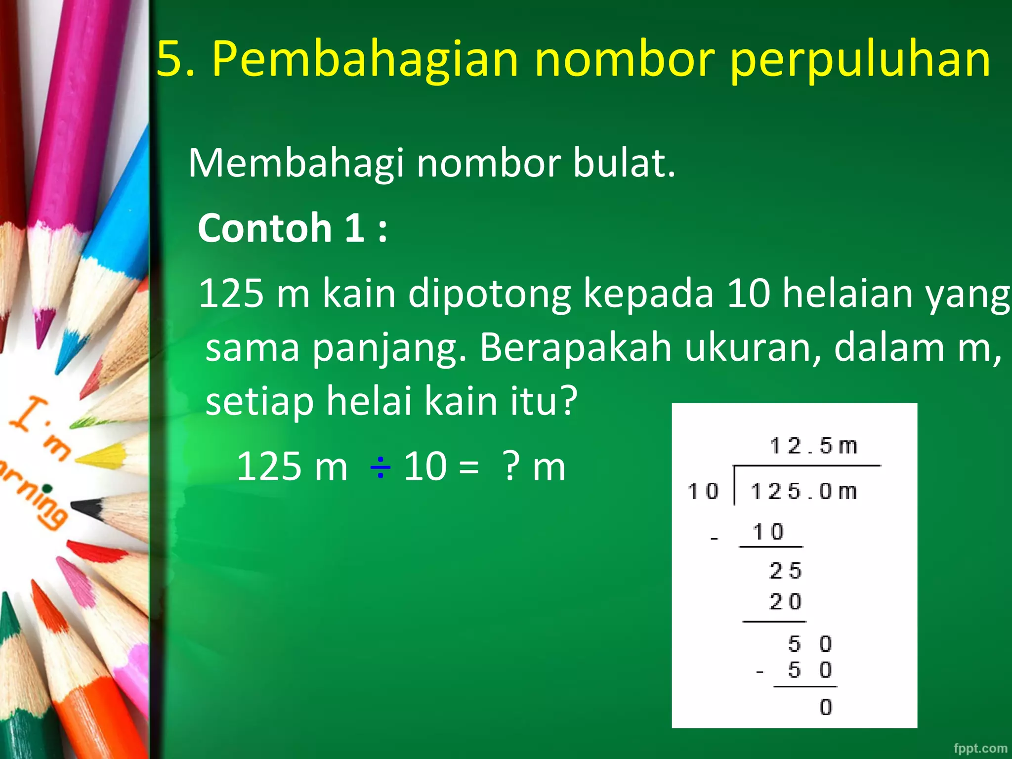 5. Pembahagian nombor perpuluhan
Membahagi nombor bulat.
Contoh 1 :
125 m kain dipotong kepada 10 helaian yang
sama panjang. Berapakah ukuran, dalam m,
setiap helai kain itu?
125 m ÷ 10 = ? m
 
