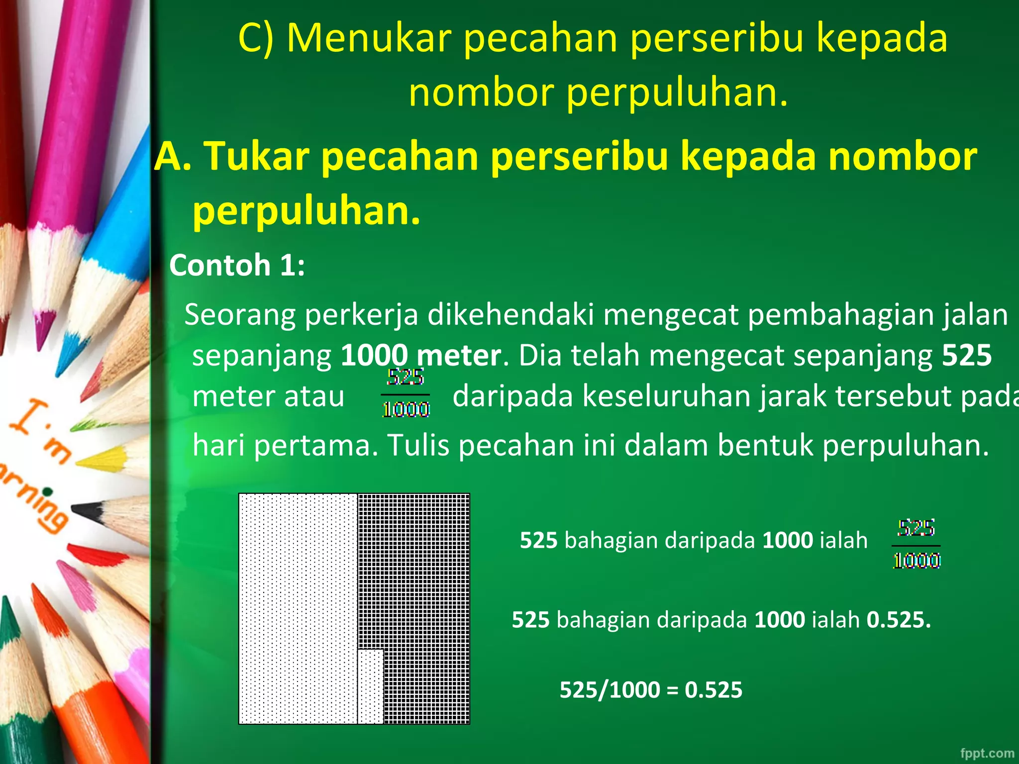 C) Menukar pecahan perseribu kepada
nombor perpuluhan.
A. Tukar pecahan perseribu kepada nombor
perpuluhan.
Contoh 1:
Seorang perkerja dikehendaki mengecat pembahagian jalan
sepanjang 1000 meter. Dia telah mengecat sepanjang 525
meter atau daripada keseluruhan jarak tersebut pada
hari pertama. Tulis pecahan ini dalam bentuk perpuluhan.
525 bahagian daripada 1000 ialah
525 bahagian daripada 1000 ialah 0.525.
525/1000 = 0.525
 