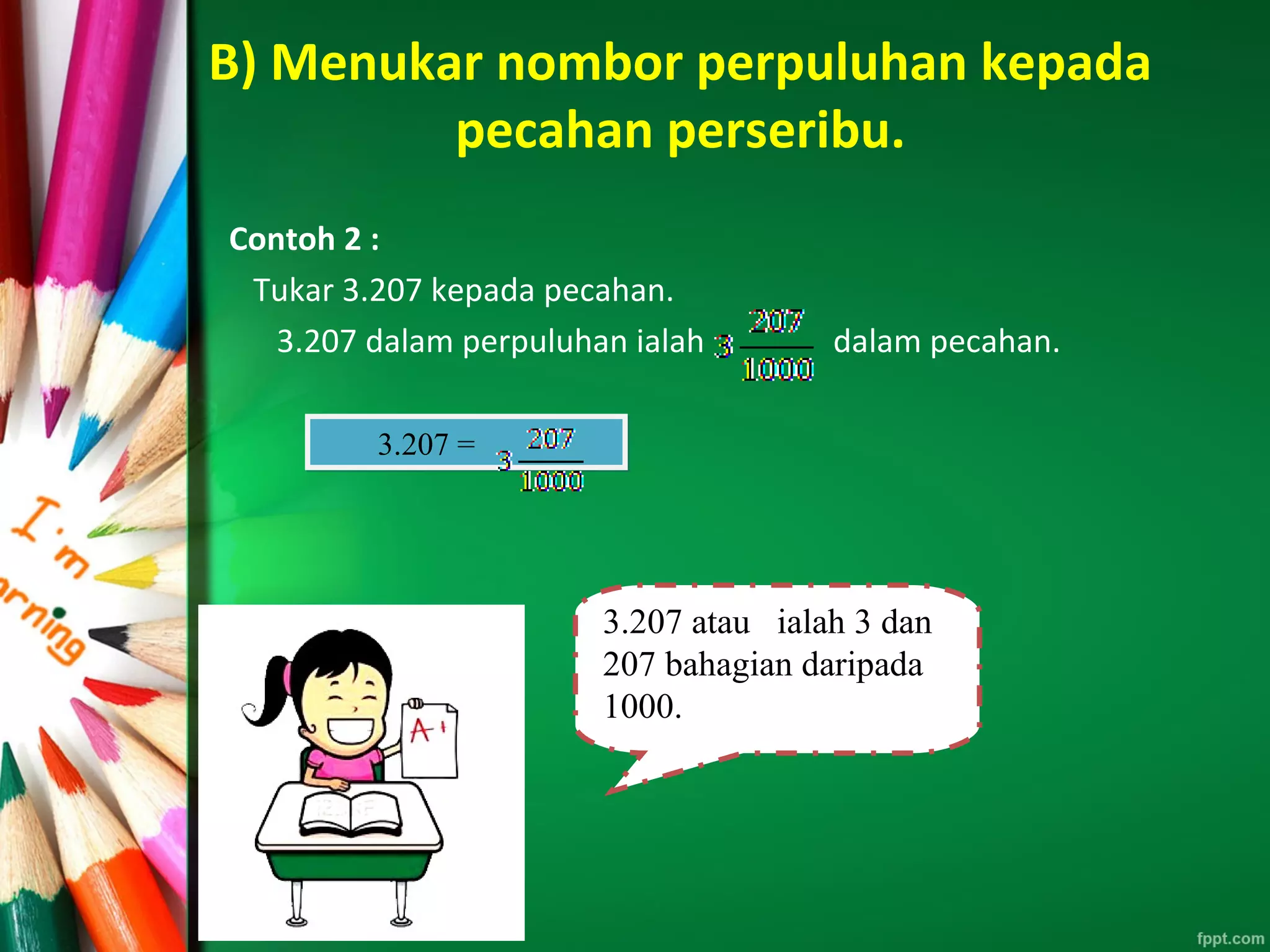 B) Menukar nombor perpuluhan kepada
pecahan perseribu.
Contoh 2 :
Tukar 3.207 kepada pecahan.
3.207 dalam perpuluhan ialah dalam pecahan.
3.207 =3.207 =
3.207 atau ialah 3 dan
207 bahagian daripada
1000.
 