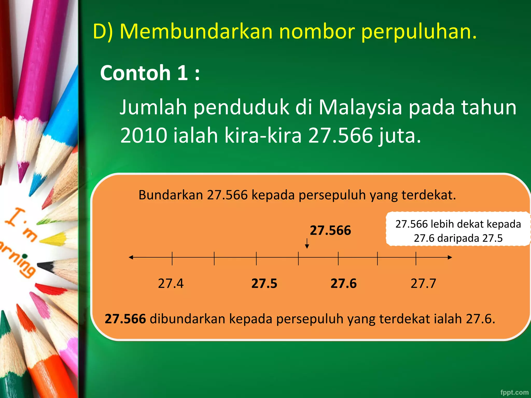 D) Membundarkan nombor perpuluhan.
Contoh 1 :
Jumlah penduduk di Malaysia pada tahun
2010 ialah kira-kira 27.566 juta.
Bundarkan 27.566 kepada persepuluh yang terdekat.
27.566
27.4 27.5 27.6 27.7
27.566 dibundarkan kepada persepuluh yang terdekat ialah 27.6.
Bundarkan 27.566 kepada persepuluh yang terdekat.
27.566
27.4 27.5 27.6 27.7
27.566 dibundarkan kepada persepuluh yang terdekat ialah 27.6.
27.566 lebih dekat kepada
27.6 daripada 27.5
 