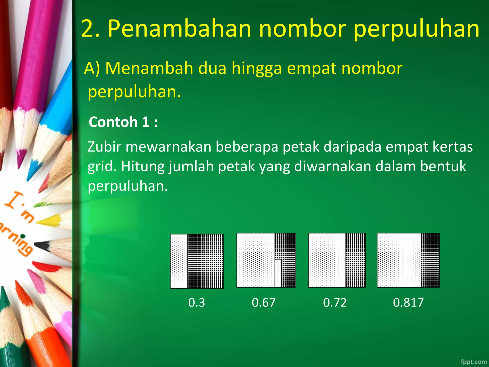2. Penambahan nombor perpuluhan
A) Menambah dua hingga empat nombor
perpuluhan.
Contoh 1 :
Zubir mewarnakan beberapa petak daripada empat kertas
grid. Hitung jumlah petak yang diwarnakan dalam bentuk
perpuluhan.
0.3 0.67 0.72 0.817
 