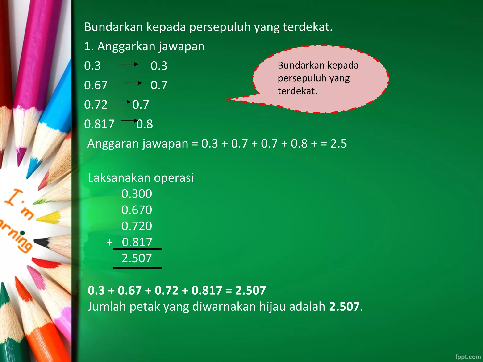 Bundarkan kepada persepuluh yang terdekat.
1. Anggarkan jawapan
0.3 0.3
0.67 0.7
0.72 0.7
0.817 0.8
Anggaran jawapan = 0.3 + 0.7 + 0.7 + 0.8 + = 2.5
Bundarkan kepada
persepuluh yang
terdekat.
Laksanakan operasi
0.300
0.670
0.720
+ 0.817
2.507
0.3 + 0.67 + 0.72 + 0.817 = 2.507
Jumlah petak yang diwarnakan hijau adalah 2.507.
 