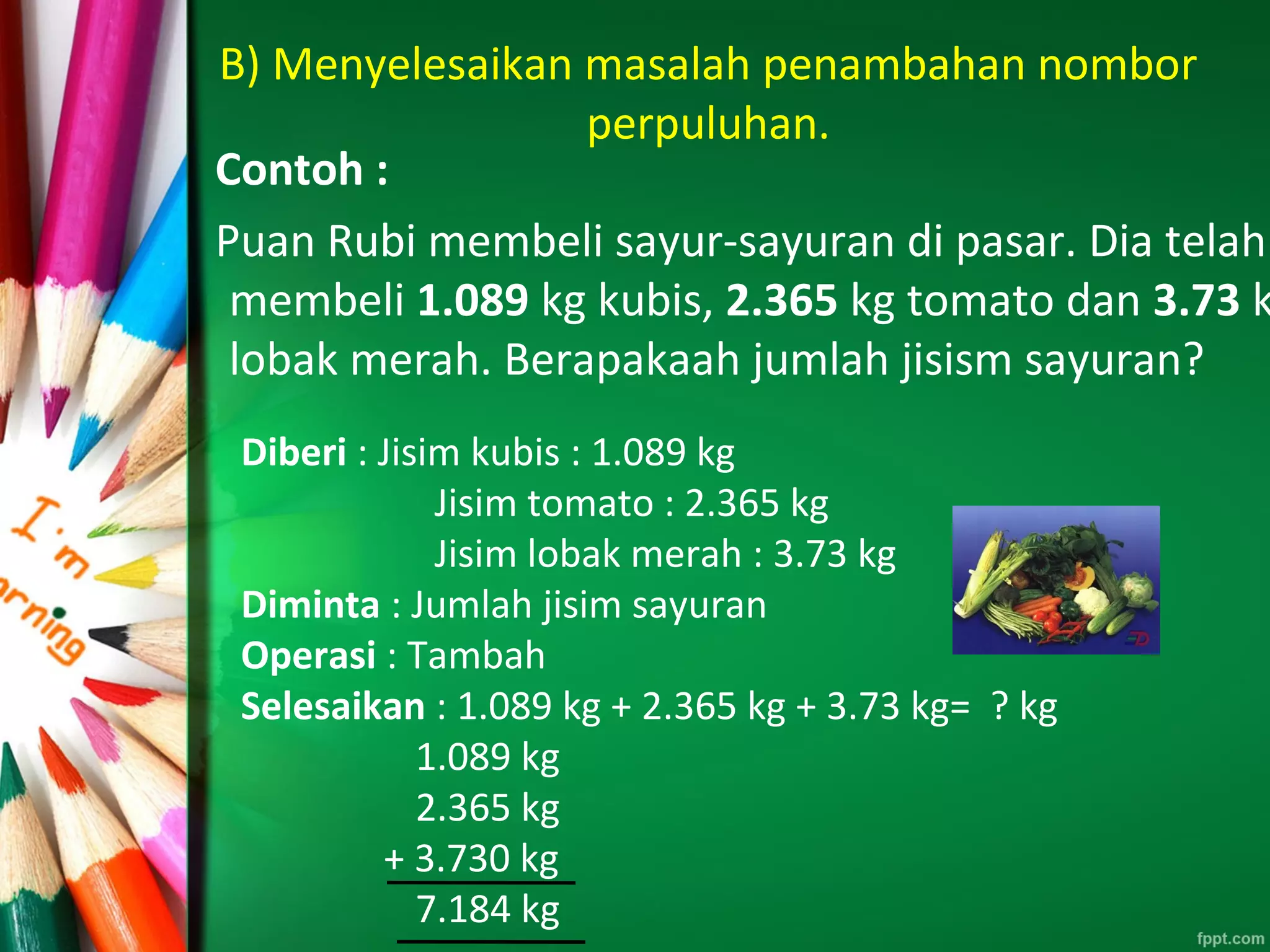 B) Menyelesaikan masalah penambahan nombor
perpuluhan.
Contoh :
Puan Rubi membeli sayur-sayuran di pasar. Dia telah
membeli 1.089 kg kubis, 2.365 kg tomato dan 3.73 k
lobak merah. Berapakaah jumlah jisism sayuran?
Diberi : Jisim kubis : 1.089 kg
Jisim tomato : 2.365 kg
Jisim lobak merah : 3.73 kg
Diminta : Jumlah jisim sayuran
Operasi : Tambah
Selesaikan : 1.089 kg + 2.365 kg + 3.73 kg= ? kg
1.089 kg
2.365 kg
+ 3.730 kg
7.184 kg
 