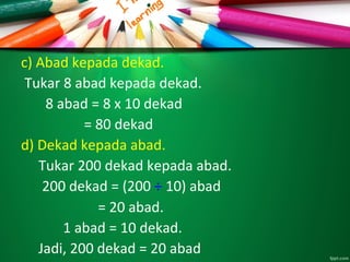 c) Abad kepada dekad.
Tukar 8 abad kepada dekad.
8 abad = 8 x 10 dekad
= 80 dekad
d) Dekad kepada abad.
Tukar 200 dekad kepada abad.
200 dekad = (200 ÷ 10) abad
= 20 abad.
1 abad = 10 dekad.
Jadi, 200 dekad = 20 abad
 