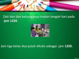 Zaki dan dan keluarganya makan tengah hari pada
jam 1320.
Jam tiga belas dua puluh ditulis sebagai jam 1320.
 