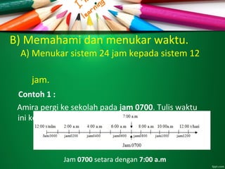 B) Memahami dan menukar waktu.
A) Menukar sistem 24 jam kepada sistem 12
jam.
Contoh 1 :
Amira pergi ke sekolah pada jam 0700. Tulis waktu
ini ke dalam sistem 12 jam.
Jam 0700 setara dengan 7:00 a.m
 