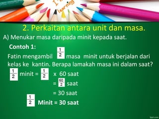 2. Perkaitan antara unit dan masa.
A) Menukar masa daripada minit kepada saat.
Contoh 1:
Fatin mengambil masa minit untuk berjalan dari
kelas ke kantin. Berapa lamakah masa ini dalam saat?
minit = x 60 saat
= saat
= 30 saat
Minit = 30 saat
 