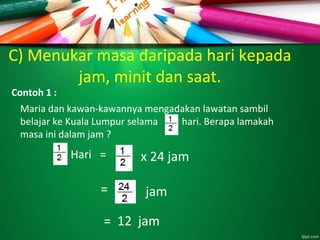 C) Menukar masa daripada hari kepada
jam, minit dan saat.
Contoh 1 :
Maria dan kawan-kawannya mengadakan lawatan sambil
belajar ke Kuala Lumpur selama hari. Berapa lamakah
masa ini dalam jam ?
Hari = x 24 jam
jam
= 12 jam
=
 
