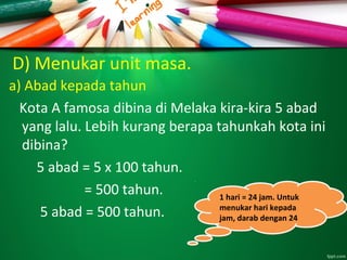 D) Menukar unit masa.
a) Abad kepada tahun
Kota A famosa dibina di Melaka kira-kira 5 abad
yang lalu. Lebih kurang berapa tahunkah kota ini
dibina?
5 abad = 5 x 100 tahun.
= 500 tahun.
5 abad = 500 tahun.
1 hari = 24 jam. Untuk
menukar hari kepada
jam, darab dengan 24
1 hari = 24 jam. Untuk
menukar hari kepada
jam, darab dengan 24
 