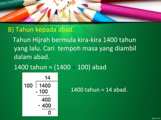 B) Tahun kepada abad.
Tahun Hijrah bermula kira-kira 1400 tahun
yang lalu. Cari tempoh masa yang diambil
dalam abad.
1400 tahun = (1400 ÷ 100) abad
1400 tahun = 14 abad.
 