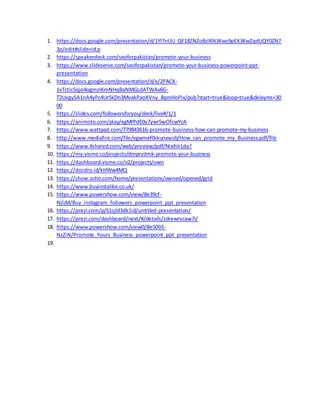 1. https://docs.google.com/presentation/d/1Yl7nUU_QF18ZNZo8zlRN3Kwz9pEX3KwZqdUQY0ZN7
3o/edit#slide=id.p
2. https://speakerdeck.com/seoforpakistan/promote-your-business
3. https://www.slideserve.com/seoforpakistan/promote-your-business-powerpoint-ppt-
presentation
4. https://docs.google.com/presentation/d/e/2PACX-
1vTctic5qjo4ogmzIKmNHqBaNMGLdATWAv6G-
T2UvgySA1nA4yPc4Ur5kDn3MvakPaoXVny_8qmHoPix/pub?start=true&loop=true&delayms=30
00
5. https://slides.com/followersforyou/deck/live#/1/1
6. https://animoto.com/play/egMIPdE0y7ywr5wOfcwYcA
7. https://www.wattpad.com/779843616-promote-business-how-can-promote-my-business
8. http://www.mediafire.com/file/vgwmef0skunxwsb/How_can_promote_my_Business.pdf/file
9. https://www.4shared.com/web/preview/pdf/Nixihlr1da?
10. https://my.visme.co/projects/dmprvdmk-promote-your-business
11. https://dashboard.visme.co/v2/projects/own
12. https://docdro.id/kHWw4MQ
13. https://show.zoho.com/home/presentations/owned/opened/grid
14. https://www.buyinstalike.co.uk/
15. https://www.powershow.com/view/8e39cf-
NjljM/Buy_instagram_followers_powerpoint_ppt_presentation
16. https://prezi.com/p/61sjld3dk1id/untitled-presentation/
17. https://prezi.com/dashboard/next/#/details/zdrewrvcaw7i/
18. https://www.powershow.com/view0/8e5093-
NzZiN/Promote_Yours_Business_powerpoint_ppt_presentation
19.