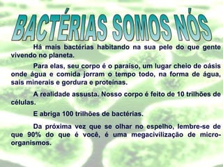 Há mais bactérias habitando na sua pele do que gente vivendo no planeta. Para elas, seu corpo é o paraíso, um lugar cheio de oásis onde água e comida jorram o tempo todo, na forma de água, sais minerais e gordura e proteínas. A realidade assusta. Nosso corpo é feito de 10 trilhões de células. E abriga 100 trilhões de bactérias. Da próxima vez que se olhar no espelho, lembre-se de que 90% do que é você, é uma megacivilização de micro-organismos. BACTÉRIAS SOMOS NÓS 