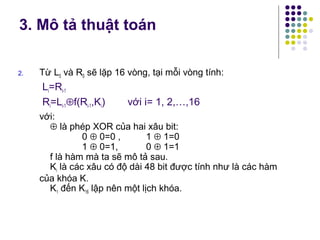 2. Từ L0 và R0 sẽ lặp 16 vòng, tại mỗi vòng tính:
Li=Ri-1
Ri=Li-1⊕f(Ri-1,Ki) với i= 1, 2,…,16
với:
⊕ là phép XOR của hai xâu bit:
0 ⊕ 0=0 , 1 ⊕ 1=0
1 ⊕ 0=1, 0 ⊕ 1=1
f là hàm mà ta sẽ mô tả sau.
Ki là các xâu có độ dài 48 bit được tính như là các hàm
của khóa K.
K1 đến K16 lập nên một lịch khóa.
3. Mô tả thuật toán
 