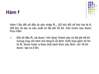 Hàm f
1. Đối số đầu Ri-1 sẽ được “mở rộng” thành xâu có độ dài 48 bit
tương ứng với hàm mở rộng E cố định. E(Ri) bao gồm 32 bit
từ Ri, được hoán vị theo một cách thức xác định, với 16 bit
được tạo ra 2 lần.
Hàm f lấy đối số đầu là xâu nhập Ri-1 (32 bit) đối số thứ hai là Ki
(48 bit) và tạo ra xâu xuất có độ dài 32 bit. Các bước sau được
thực hiện.
 