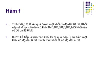 2. Tính E(Ri-1) ⊕ Ki kết quả được một khối có độ dài 48 bit. Khối
này sẽ được chia làm 8 khối B=B1B2B3B4B5B6B7B8.Mỗi khối này
có độ dài là 6 bít.
3. Bước kế tiếp là cho các khối Bi đi qua hộp Si sẽ biến một
khối có độ dài 6 bit thành một khối Ci có độ dài 4 bít.
Hàm f
 