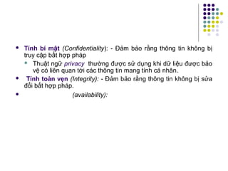  Tính bí mật (Confidentiality): - Đảm bảo rằng thông tin không bị
truy cập bất hợp pháp
 Thuật ngữ privacy thường được sử dụng khi dữ liệu được bảo
vệ có liên quan tới các thông tin mang tính cá nhân.
 Tính toàn vẹn (Integrity): - Đảm bảo rằng thông tin không bị sửa
đổi bất hợp pháp.
 (availability):
 