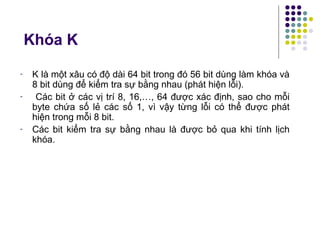 Khóa K
- K là một xâu có độ dài 64 bit trong đó 56 bit dùng làm khóa và
8 bit dùng để kiểm tra sự bằng nhau (phát hiện lỗi).
- Các bit ở các vị trí 8, 16,…, 64 được xác định, sao cho mỗi
byte chứa số lẻ các số 1, vì vậy từng lỗi có thể được phát
hiện trong mỗi 8 bit.
- Các bit kiểm tra sự bằng nhau là được bỏ qua khi tính lịch
khóa.
 