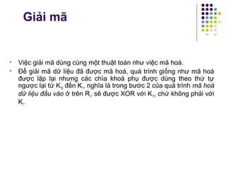 Giải mã
• Việc giải mã dùng cùng một thuật toán như việc mã hoá.
• Để giải mã dữ liệu đã được mã hoá, quá trình giống như mã hoá
được lặp lại nhưng các chìa khoá phụ được dùng theo thứ tự
ngược lại từ K16 đến K1, nghĩa là trong bước 2 của quá trình mã hoá
dữ liệu đầu vào ở trên Ri-1 sẽ được XOR với K17-i chứ không phải với
Ki.
 