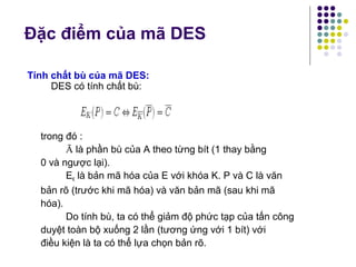 Đặc điểm của mã DES
Tính chất bù của mã DES:
DES có tính chất bù:
trong đó :
Ā là phần bù của A theo từng bít (1 thay bằng
0 và ngược lại).
EK là bản mã hóa của E với khóa K. P và C là văn
bản rõ (trước khi mã hóa) và văn bản mã (sau khi mã
hóa).
Do tính bù, ta có thể giảm độ phức tạp của tấn công
duyệt toàn bộ xuống 2 lần (tương ứng với 1 bít) với
điều kiện là ta có thể lựa chọn bản rõ.
 