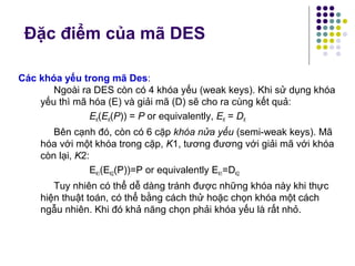 Các khóa yếu trong mã Des:
Ngoài ra DES còn có 4 khóa yếu (weak keys). Khi sử dụng khóa
yếu thì mã hóa (E) và giải mã (D) sẽ cho ra cùng kết quả:
EK(EK(P)) = P or equivalently, EK = DK
Bên cạnh đó, còn có 6 cặp khóa nửa yếu (semi-weak keys). Mã
hóa với một khóa trong cặp, K1, tương đương với giải mã với khóa
còn lại, K2:
EK1(EK2(P))=P or equivalently EK1=DK2
Tuy nhiên có thể dễ dàng tránh được những khóa này khi thực
hiện thuật toán, có thể bằng cách thử hoặc chọn khóa một cách
ngẫu nhiên. Khi đó khả năng chọn phải khóa yếu là rất nhỏ.
Đặc điểm của mã DES
 