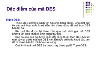 Triple DES:
Triple-DES chính là DES với hai chìa khoá 56 bit. Cho một bản
tin cần mã hoá, chìa khoá đầu tiên được dùng để mã hoá DES
bản tin đó.
Kết quả thu được lại được cho qua quá trình giải mã DES
nhưng với chìa khoá là chìa khoá thứ hai.
Bản tin sau qua đã được biến đổi bằng thuật toán DES hai lần
như vậy lại được mã hoá DES một lần nữa với chìa khoá đầu tiên
để ra được bản tin mã hoá cuối cùng.
Quá trình mã hoá DES ba bước này được gọi là Triple-DES.
Đặc điểm của mã DES
 