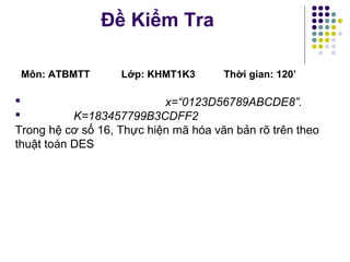Đề Kiểm Tra
Môn: ATBMTT Lớp: KHMT1K3 Thời gian: 120’
 x=“0123D56789ABCDE8”.
 K=183457799B3CDFF2
Trong hệ cơ số 16, Thực hiện mã hóa văn bản rõ trên theo
thuật toán DES
 