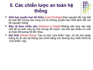 5. Các chiến lược an toàn hệ
thống
 Giới hạn quyền hạn tối thiểu (Last Privilege):theo nguyên tắc này bất
kỳ một đối tượng nào cùng chỉ có những quyền hạn nhất định đối với
tài nguyên mạng.
 Bảo vệ theo chiều sâu (Defence In Depth):Không nên dựa vào một
chế độ an toàn nào dù cho chúng rất mạnh, mà nên tạo nhiều cơ chế
an toàn để tương hỗ lẫn nhau.
 Nút thắt (Choke Point): Tạo ra một “cửa khẩu” hẹp, và chỉ cho phép
thông tin đi vào hệ thống của mình bằng con đường duy nhất chính là
“cửa khẩu” này.
 