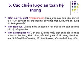  Điểm nối yếu nhất (Weakest Link):Chiến lược này dựa trên nguyên
tắc: “ Một dây xích chỉ chắc tại mắt duy nhất, một bức tường chỉ cứng
tại điểm yếu nhất”.
 Tính toàn cục: Các hệ thống an toàn đòi hỏi phải có tính toàn cục của
các hệ thống cục bộ.
 Tính đa dạng bảo vệ: Cần phải sử dụng nhiều biện pháp bảo vệ khác
nhau cho hệ thống khác nhau, nếu không có kẻ tấn công vào được
một hệ thống thì chúng cũng dễ dàng tấn công vào các hệ thống khác.
5. Các chiến lược an toàn hệ
thống
 