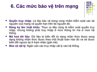  Quyền truy nhập: Là lớp bảo vệ trong cùng nhằm kiểm soát các tài
nguyên của mạng và quyền hạn trên tài nguyên đó.
 Đăng ký tên /mật khẩu: Thực ra đây cũng là kiểm soát quyền truy
nhập, nhưng không phải truy nhập ở mức thông tin mà ở mức hệ
thống.
 Mã hoá dữ liệu: Dữ liệu bị biến đổi từ dạng nhận thức được sang
dạng không nhận thức được theo một thuật toán nào đó và sẽ được
biến đổi ngược lại ở trạm nhận (giải mã).
 Bảo vệ vật lý: Ngăn cản các truy nhập vật lý vào hệ thống.
6. Các mức bảo vệ trên mạng
 