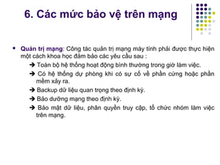  Quản trị mạng: Công tác quản trị mạng máy tính phải được thực hiện
một cách khoa học đảm bảo các yêu cầu sau :
 Toàn bộ hệ thống hoạt động bình thường trong giờ làm việc.
 Có hệ thống dự phòng khi có sự cố về phần cứng hoặc phần
mềm xảy ra.
 Backup dữ liệu quan trọng theo định kỳ.
 Bảo dưỡng mạng theo định kỳ.
 Bảo mật dữ liệu, phân quyền truy cập, tổ chức nhóm làm việc
trên mạng.
6. Các mức bảo vệ trên mạng
 
