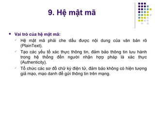  Vai trò của hệ mật mã:
 Hệ mật mã phải che dấu được nội dung của văn bản rõ
(PlainText).
 Tạo các yếu tố xác thực thông tin, đảm bảo thông tin lưu hành
trong hệ thống đến người nhận hợp pháp là xác thực
(Authenticity).
 Tổ chức các sơ đồ chữ ký điện tử, đảm bảo không có hiện tượng
giả mạo, mạo danh để gửi thông tin trên mạng.
9. Hệ mật mã
 