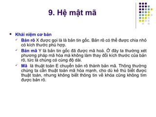  Khái niệm cơ bản
 Bản rõ X được gọi là là bản tin gốc. Bản rõ có thể được chia nhỏ
có kích thước phù hợp.
 Bản mã Y là bản tin gốc đã được mã hoá. Ở đây ta thường xét
phương pháp mã hóa mà không làm thay đổi kích thước của bản
rõ, tức là chúng có cùng độ dài.
 Mã là thuật toán E chuyển bản rõ thành bản mã. Thông thường
chúng ta cần thuật toán mã hóa mạnh, cho dù kẻ thù biết được
thuật toán, nhưng không biết thông tin về khóa cũng không tìm
được bản rõ.
9. Hệ mật mã
 