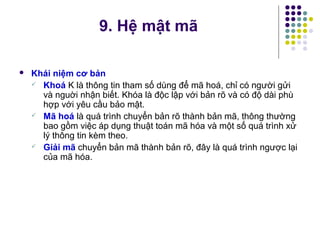  Khái niệm cơ bản
 Khoá K là thông tin tham số dùng để mã hoá, chỉ có người gửi
và nguời nhận biết. Khóa là độc lập với bản rõ và có độ dài phù
hợp với yêu cầu bảo mật.
 Mã hoá là quá trình chuyển bản rõ thành bản mã, thông thường
bao gồm việc áp dụng thuật toán mã hóa và một số quá trình xử
lý thông tin kèm theo.
 Giải mã chuyển bản mã thành bản rõ, đây là quá trình ngược lại
của mã hóa.
9. Hệ mật mã
 