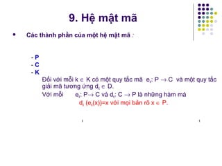  Các thành phần của một hệ mật mã :
- P
- C
- K
Đối với mỗi k ∈ K có một quy tắc mã eK: P → C và một quy tắc
giải mã tương ứng dK ∈ D.
Với mỗi eK: P→ C và dK: C → P là những hàm mà
dK (eK(x))=x với mọi bản rõ x ∈ P.
k k
9. Hệ mật mã
 