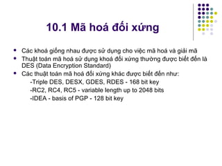  Các khoá giống nhau được sử dụng cho việc mã hoá và giải mã
 Thuật toán mã hoá sử dụng khoá đối xứng thường được biết đến là
DES (Data Encryption Standard)
 Các thuật toán mã hoá đối xứng khác được biết đến như:
-Triple DES, DESX, GDES, RDES - 168 bit key
-RC2, RC4, RC5 - variable length up to 2048 bits
-IDEA - basis of PGP - 128 bit key
10.1 Mã hoá đối xứng
 