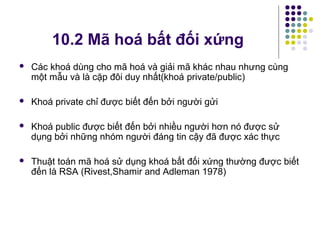 Các khoá dùng cho mã hoá và giải mã khác nhau nhưng cùng
một mẫu và là cặp đôi duy nhất(khoá private/public)
 Khoá private chỉ được biết đến bởi người gửi
 Khoá public được biết đến bởi nhiều người hơn nó được sử
dụng bởi những nhóm người đáng tin cậy đã được xác thực
 Thuật toán mã hoá sử dụng khoá bất đối xứng thường được biết
đến là RSA (Rivest,Shamir and Adleman 1978)
10.2 Mã hoá bất đối xứng
 