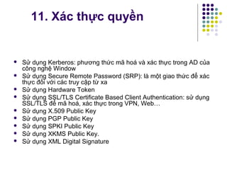  Sử dụng Kerberos: phương thức mã hoá và xác thực trong AD của
công nghệ Window
 Sử dụng Secure Remote Password (SRP): là một giao thức để xác
thực đối với các truy cập từ xa
 Sử dụng Hardware Token
 Sử dụng SSL/TLS Certificate Based Client Authentication: sử dụng
SSL/TLS để mã hoá, xác thực trong VPN, Web…
 Sử dụng X.509 Public Key
 Sử dụng PGP Public Key
 Sử dụng SPKI Public Key
 Sử dụng XKMS Public Key.
 Sử dụng XML Digital Signature
11. Xác thực quyền
 