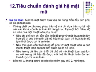 12.Tiêu chuẩn đánh giá hệ mật
mã
 Độ an toàn: Một hệ mật được đưa vào sử dụng điều đầu tiên phải
có độ an toàn cao.
• Chúng phải có phương pháp bảo vệ mà chỉ dựa trên sự bí mật
của các khoá, còn thuật toán thì công khai. Tại một thời điểm, độ
an toàn của một thuật toán phụ thuộc:
 Nếu chi phí hay phí tổn cần thiết để phá vỡ một thuật toán lớn
hơn giá trị của thông tin đã mã hóa thuật toán thì thuật toán đó
tạm thời được coi là an toàn.
 Nếu thời gian cần thiết dùng để phá vỡ một thuật toán là quá
lâu thì thuật toán đó tạm thời được coi là an toàn.
 Nếu lượng dữ liệu cần thiết để phá vỡ một thuật toán quá lơn
so với lượng dữ liệu đã được mã hoá thì thuật toán đó tạm
thời được coi là an toàn
• Bản mã C không được có các đặc điểm gây chú ý, nghi ngờ.
 