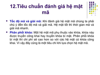  Tốc độ mã và giải mã: Khi đánh giá hệ mật mã chúng ta phải
chú ý đến tốc độ mã và giải mã. Hệ mật tốt thì thời gian mã và
giải mã nhanh.
 Phân phối khóa: Một hệ mật mã phụ thuộc vào khóa, khóa này
được truyền công khai hay truyền khóa bí mật. Phân phối khóa
bí mật thì chi phí sẽ cao hơn so với các hệ mật có khóa công
khai. Vì vậy đây cũng là một tiêu chí khi lựa chọn hệ mật mã.
12.Tiêu chuẩn đánh giá hệ mật
mã
 