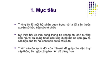  Thông tin là một bộ phần quan trọng và là tài sản thuộc
quyền sở hữu của các tổ chức
 Sự thiệt hại và lạm dụng thông tin không chỉ ảnh hưởng
đến người sử dụng hoặc các ứng dụng mà nó còn gây ra
các hậu quả tai hại cho toàn bộ tổ chức đó
 Thêm vào đó sự ra đời của Internet đã giúp cho việc truy
cập thông tin ngày càng trở nên dễ dàng hơn
1. Mục tiêu
 
