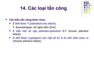 Các kiểu tấn công khác nhau
 E biết được Y (ciphertext only attack).
 Eavesdropper: kẻ nghe trộm (Eve)
 E biết một số cặp plaintext-ciphertext X-Y (known plaintext
attack).
 E biết được cryptogram cho một số tin X do bản thân soạn ra
(chosen plaintext attack).
14. Các loại tấn công
 