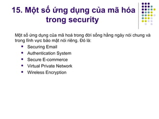 15. Một số ứng dụng của mã hóa
trong security
Một số ứng dụng của mã hoá trong đời sống hằng ngày nói chung và
trong lĩnh vực bảo mật nói riêng. Đó là:
 Securing Email
 Authentication System
 Secure E-commerce
 Virtual Private Network
 Wireless Encryption
 