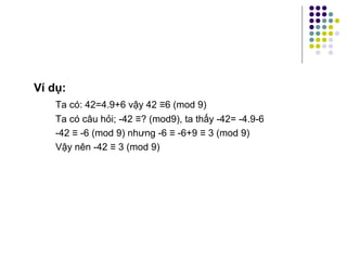 Ví dụ:
Ta có: 42=4.9+6 vậy 42 ≡6 (mod 9)
Ta có câu hỏi; -42 ≡? (mod9), ta thấy -42= -4.9-6
-42 ≡ -6 (mod 9) nhưng -6 ≡ -6+9 ≡ 3 (mod 9)
Vậy nên -42 ≡ 3 (mod 9)
 