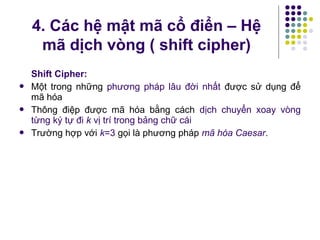 Shift Cipher:
 Một trong những phương pháp lâu đời nhất được sử dụng để
mã hóa
 Thông điệp được mã hóa bằng cách dịch chuyển xoay vòng
từng ký tự đi k vị trí trong bảng chữ cái
 Trường hợp với k=3 gọi là phương pháp mã hóa Caesar.
4. Các hệ mật mã cổ điển – Hệ
mã dịch vòng ( shift cipher)
 