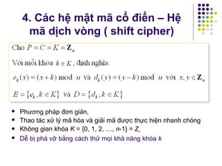  Phương pháp đơn giản,
 Thao tác xử lý mã hóa và giải mã được thực hiện nhanh chóng
 Không gian khóa K = {0, 1, 2, …, n-1} = Zn
 Dễ bị phá vỡ bằng cách thử mọi khả năng khóa k
4. Các hệ mật mã cổ điển – Hệ
mã dịch vòng ( shift cipher)
 