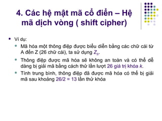 Ví dụ:
 Mã hóa một thông điệp được biểu diễn bằng các chữ cái từ
A đến Z (26 chữ cái), ta sử dụng Z26.
 Thông điệp được mã hóa sẽ không an toàn và có thể dễ
dàng bị giải mã bằng cách thử lần lượt 26 giá trị khóa k.
 Tính trung bình, thông điệp đã được mã hóa có thể bị giải
mã sau khoảng 26/2 = 13 lần thử khóa
4. Các hệ mật mã cổ điển – Hệ
mã dịch vòng ( shift cipher)
 